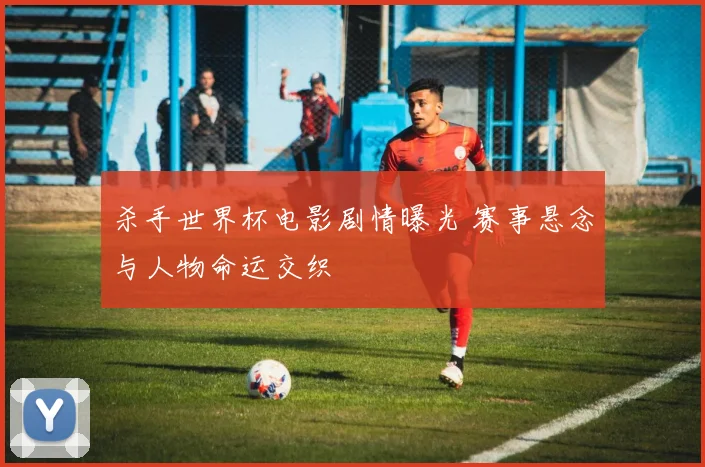 杀手世界杯电影剧情曝光 赛事悬念与人物命运交织