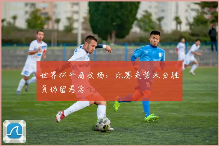 世界杯平局收场,比赛走势未分胜负仍留悬念