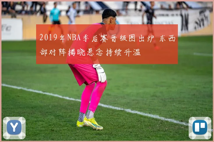 2019年NBA季后赛晋级图出炉 东西部对阵揭晓悬念持续升温