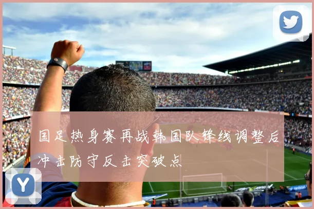 国足热身赛再战韩国队锋线调整后冲击防守反击突破点