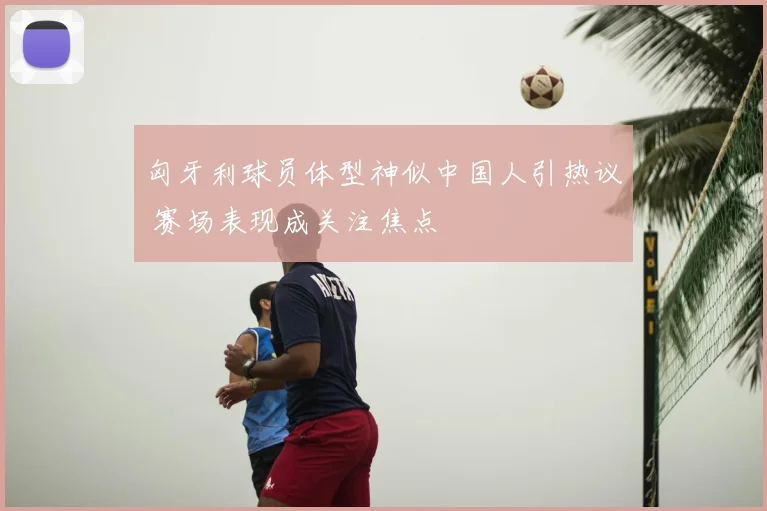 匈牙利球员体型神似中国人引热议 赛场表现成关注焦点
