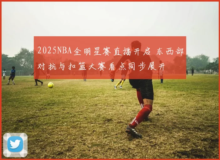 2025NBA全明星赛直播开启 东西部对抗与扣篮大赛看点同步展开
