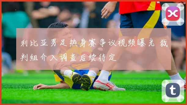利比亚男足热身赛争议视频曝光 裁判组介入调查后续待定