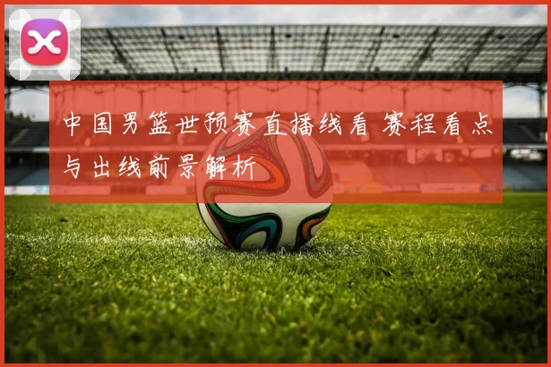 中国男篮世预赛直播线看 赛程看点与出线前景解析
