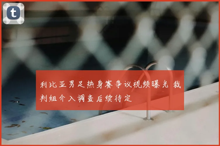 利比亚男足热身赛争议视频曝光 裁判组介入调查后续待定