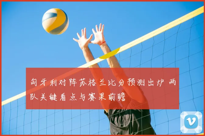 匈牙利对阵苏格兰比分预测出炉 两队关键看点与赛果前瞻