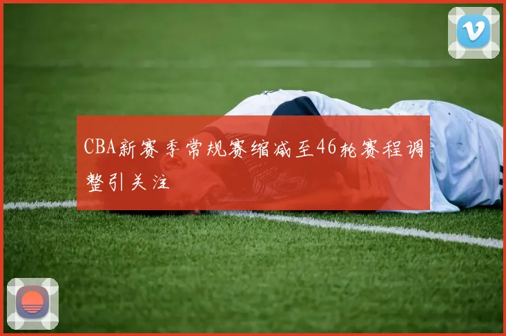 CBA新赛季常规赛缩减至46轮赛程调整引关注