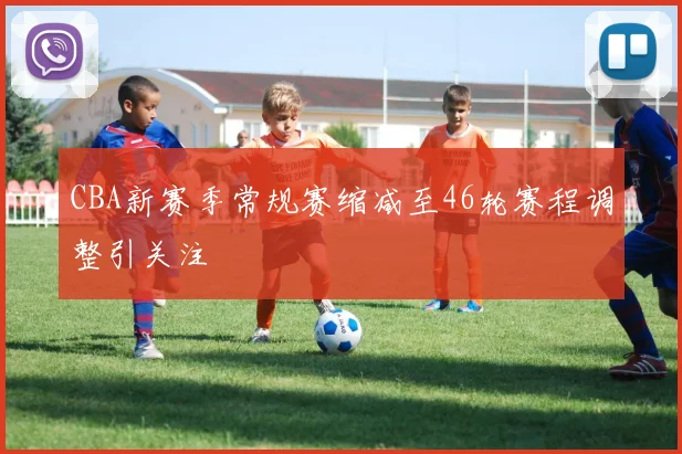 CBA新赛季常规赛缩减至46轮赛程调整引关注