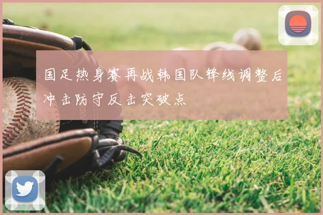 国足热身赛再战韩国队锋线调整后冲击防守反击突破点